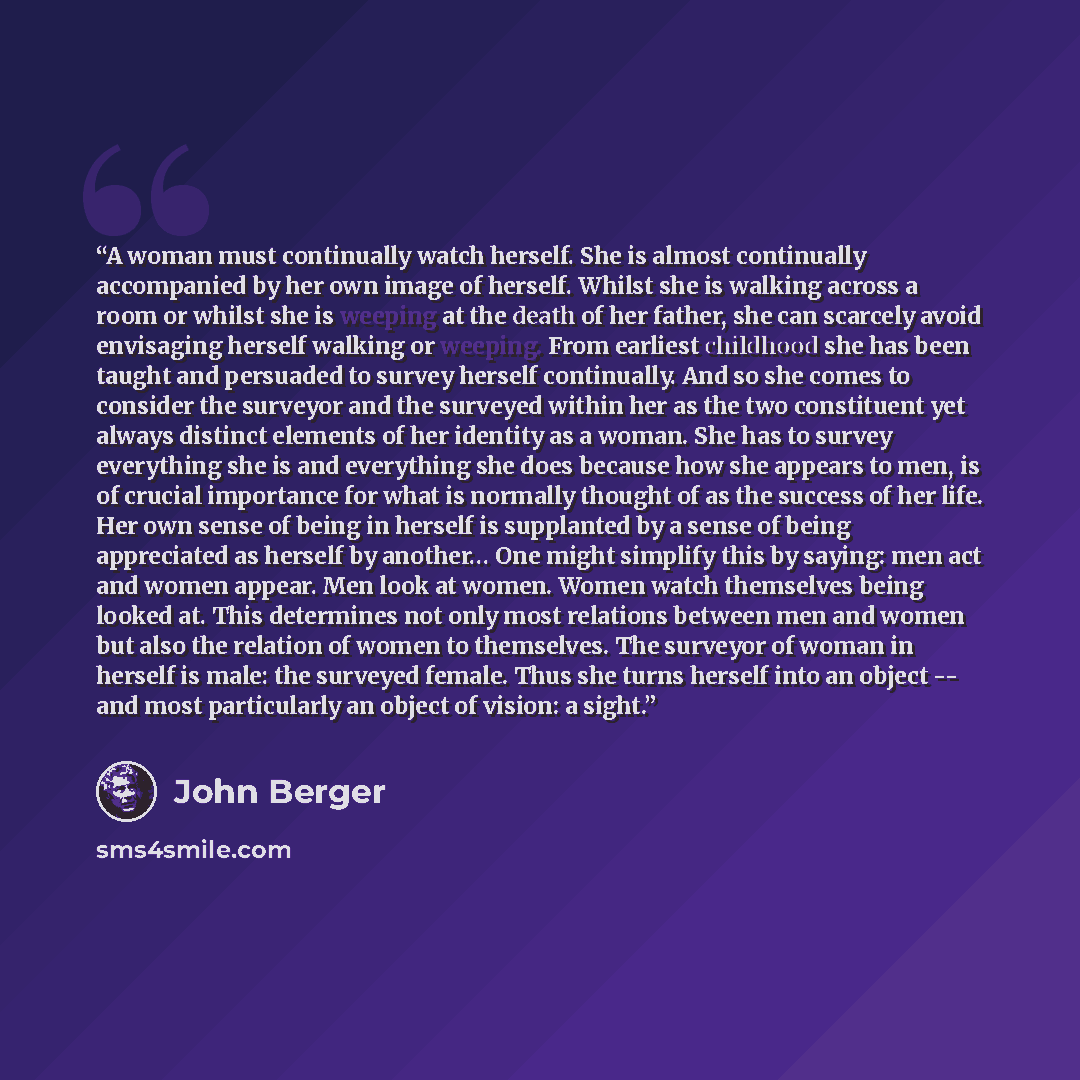 “A woman must continually watch herself. She is almost continually accompanied by her own image of herself. Whilst she is walking across a room or whilst she is weeping at the death of her father, she can scarcely avoid envisaging herself walking or weeping. From earliest childhood she has been…” quote by John Berger