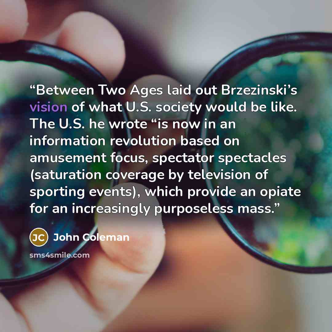 “Between Two Ages laid out Brzezinski’s vision of what U.S. society would be like. The U.S. he wrote “is now in an information revolution based on amusement focus, spectator spectacles (saturation coverage by television of sporting events), which provide an opiate for an increasingly purposeless…” quote by John Coleman