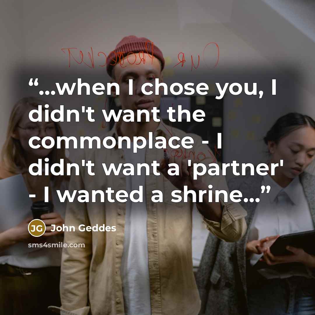 “...when I chose you, I didn't want the commonplace - I didn't want a 'partner' - I wanted a shrine...” quote by John Geddes