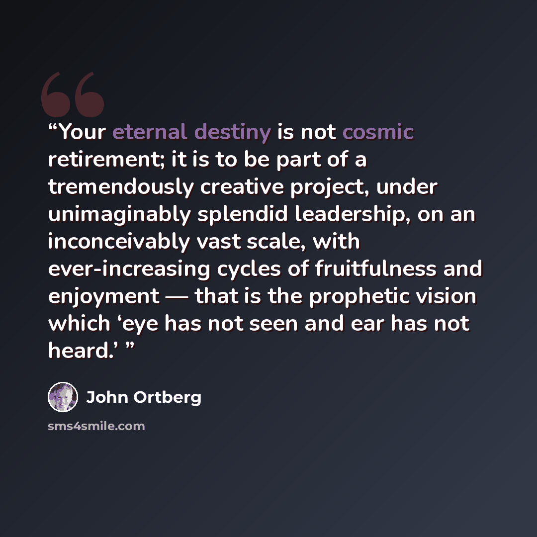 “Your eternal destiny is not cosmic retirement; it is to be part of a tremendously creative project, under unimaginably splendid leadership, on an inconceivably vast scale, with ever-increasing cycles of fruitfulness and enjoyment — that is the prophetic vision which ‘eye has not seen and ear has…” quote by John Ortberg