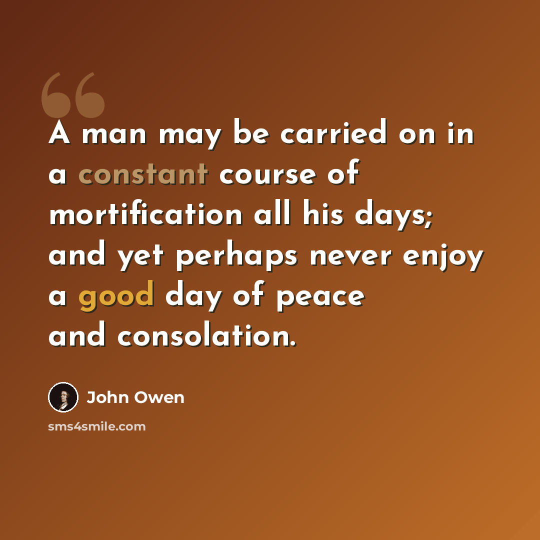 “A man may be carried on in a constant course of mortification all his days; and yet perhaps never enjoy a good day of peace and consolation.” quote by John Owen