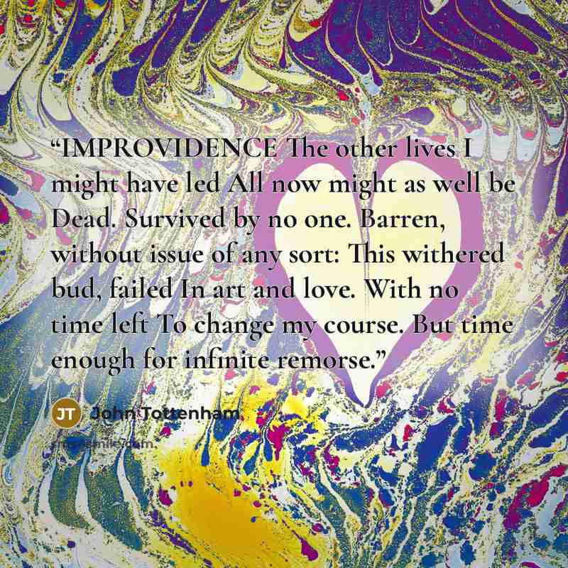 “IMPROVIDENCE The other lives I might have led All now might as well be Dead. Survived by no one. Barren, without issue of any sort: This withered bud, failed In art and love. With no time left To change my course. But time enough for infinite remorse.” quote by John Tottenham