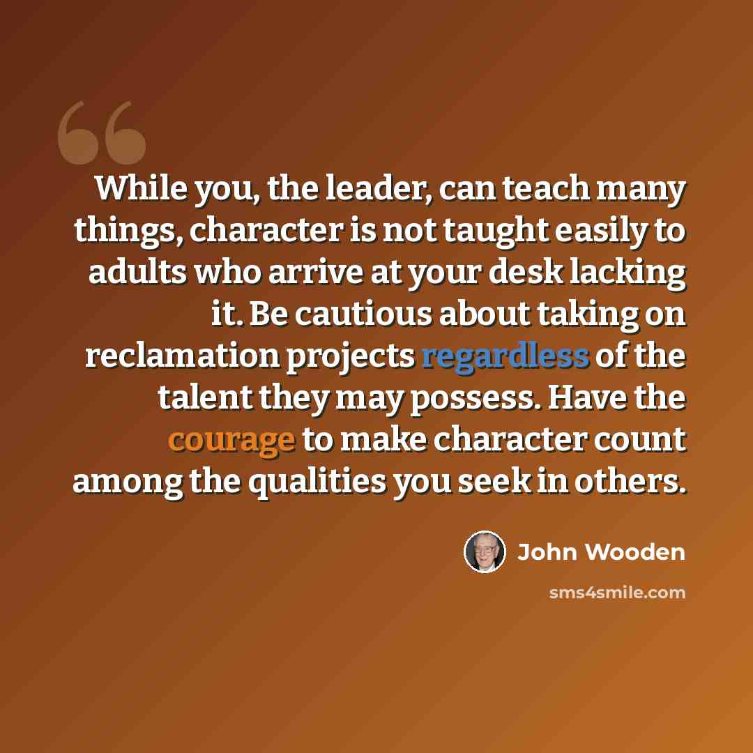 “While you, the leader, can teach many things, character is not taught easily to adults who arrive at your desk lacking it. Be cautious about taking on reclamation projects regardless of the talent they may possess. Have the courage to make character count among the qualities you seek in others.” quote by John Wooden