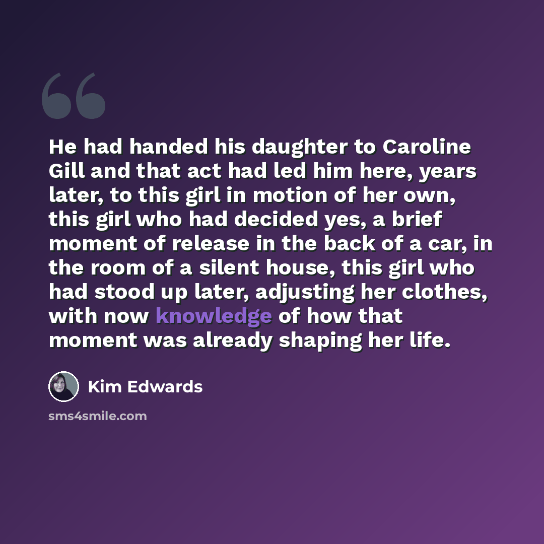 “He had handed his daughter to Caroline Gill and that act had led him here, years later, to this girl in motion of her own, this girl who had decided yes, a brief moment of release in the back of a car, in the room of a silent house, this girl who had stood up later, adjusting her clothes, with now…” quote by Kim Edwards