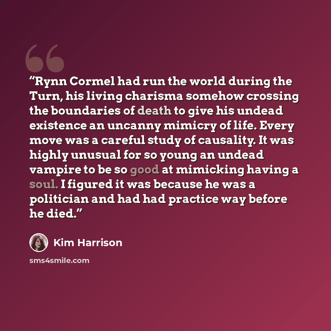 “Rynn Cormel had run the world during the Turn, his living charisma somehow crossing the boundaries of death to give his undead existence an uncanny mimicry of life. Every move was a careful study of causality. It was highly unusual for so young an undead vampire to be so good at mimicking having a…” quote by Kim Harrison