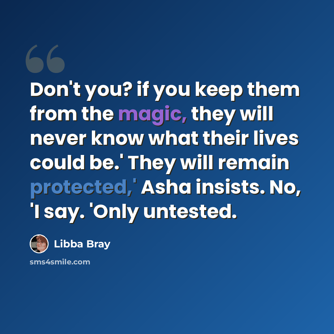 “Don't you? if you keep them from the magic, they will never know what their lives could be.' They will remain protected,' Asha insists. No, 'I say. 'Only untested.” quote by Libba Bray
