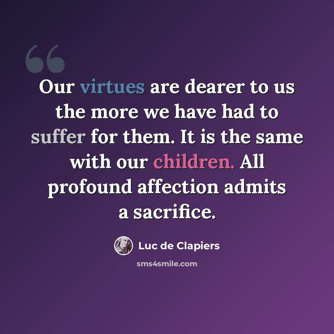 “Our virtues are dearer to us the more we have had to suffer for them. It is the same with our children. All profound affection admits a sacrifice.” quote by Luc de Clapiers