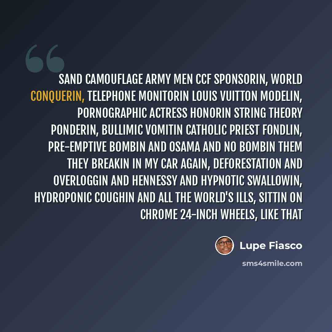 “Sand camouflage army men CCF sponsorin, world conquerin, telephone monitorin Louis Vuitton modelin, pornographic actress honorin String theory ponderin, bullimic vomitin Catholic priest fondlin, pre-emptive bombin and Osama and no bombin them They breakin in my car again, deforestation and…” quote by Lupe Fiasco