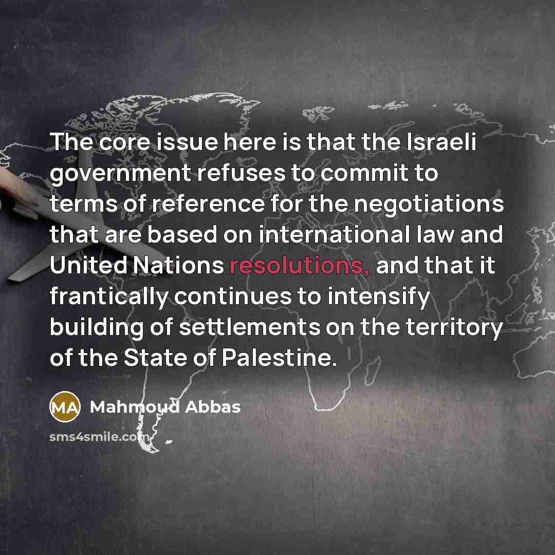 “The core issue here is that the Israeli government refuses to commit to terms of reference for the negotiations that are based on international law and United Nations resolutions, and that it frantically continues to intensify building of settlements on the territory of the State of Palestine.” quote by Mahmoud Abbas