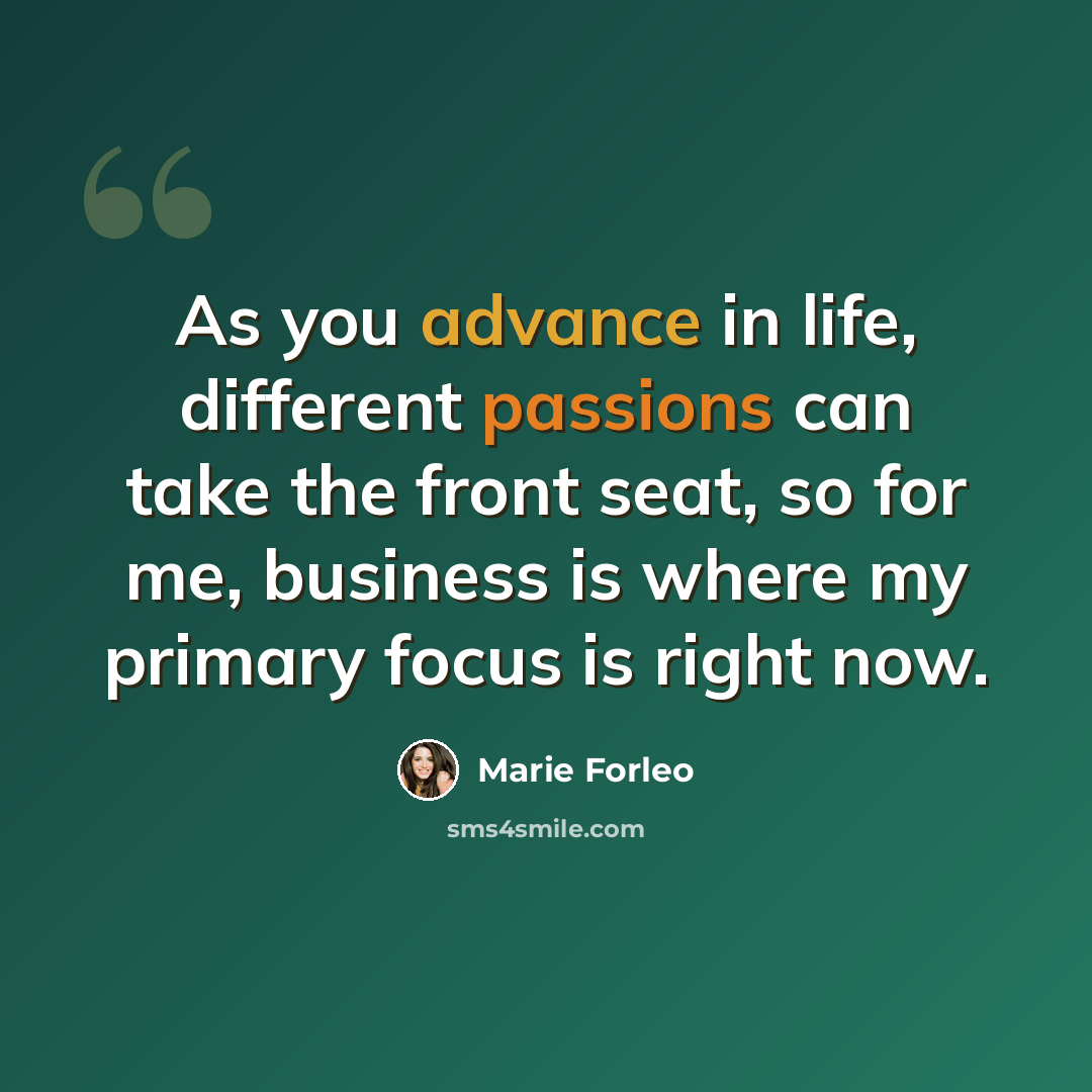“As you advance in life, different passions can take the front seat, so for me, business is where my primary focus is right now.” quote by Marie Forleo