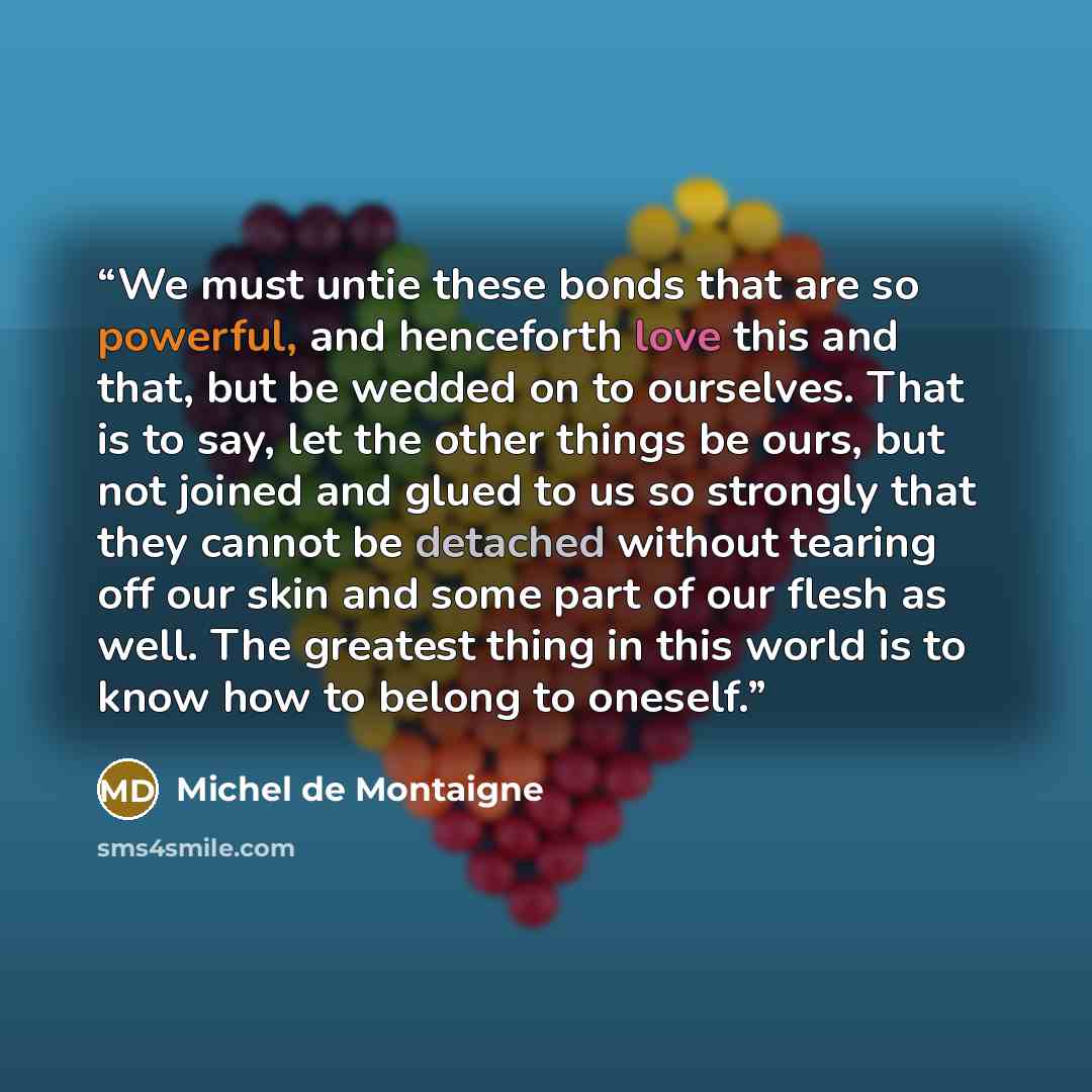 “We must untie these bonds that are so powerful, and henceforth love this and that, but be wedded on to ourselves. That is to say, let the other things be ours, but not joined and glued to us so strongly that they cannot be detached without tearing off our skin and some part of our flesh as well…” quote by Michel de Montaigne