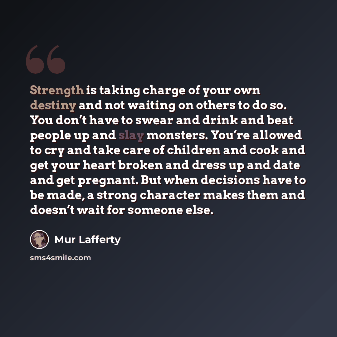 “Strength is taking charge of your own destiny and not waiting on others to do so. You don’t have to swear and drink and beat people up and slay monsters. You’re allowed to cry and take care of children and cook and get your heart broken and dress up and date and get pregnant. But when decisions…” quote by Mur Lafferty