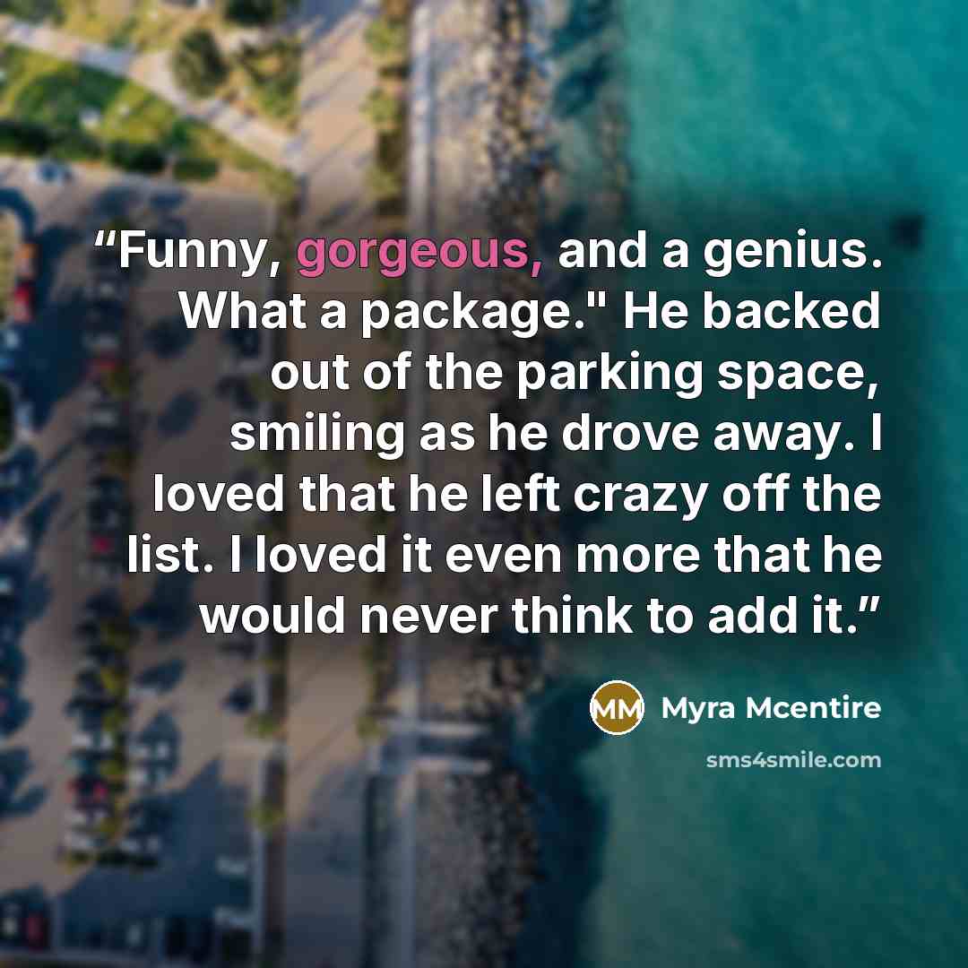 “Funny, gorgeous, and a genius. What a package." He backed out of the parking space, smiling as he drove away. I loved that he left crazy off the list. I loved it even more that he would never think to add it.” quote by Myra McEntire