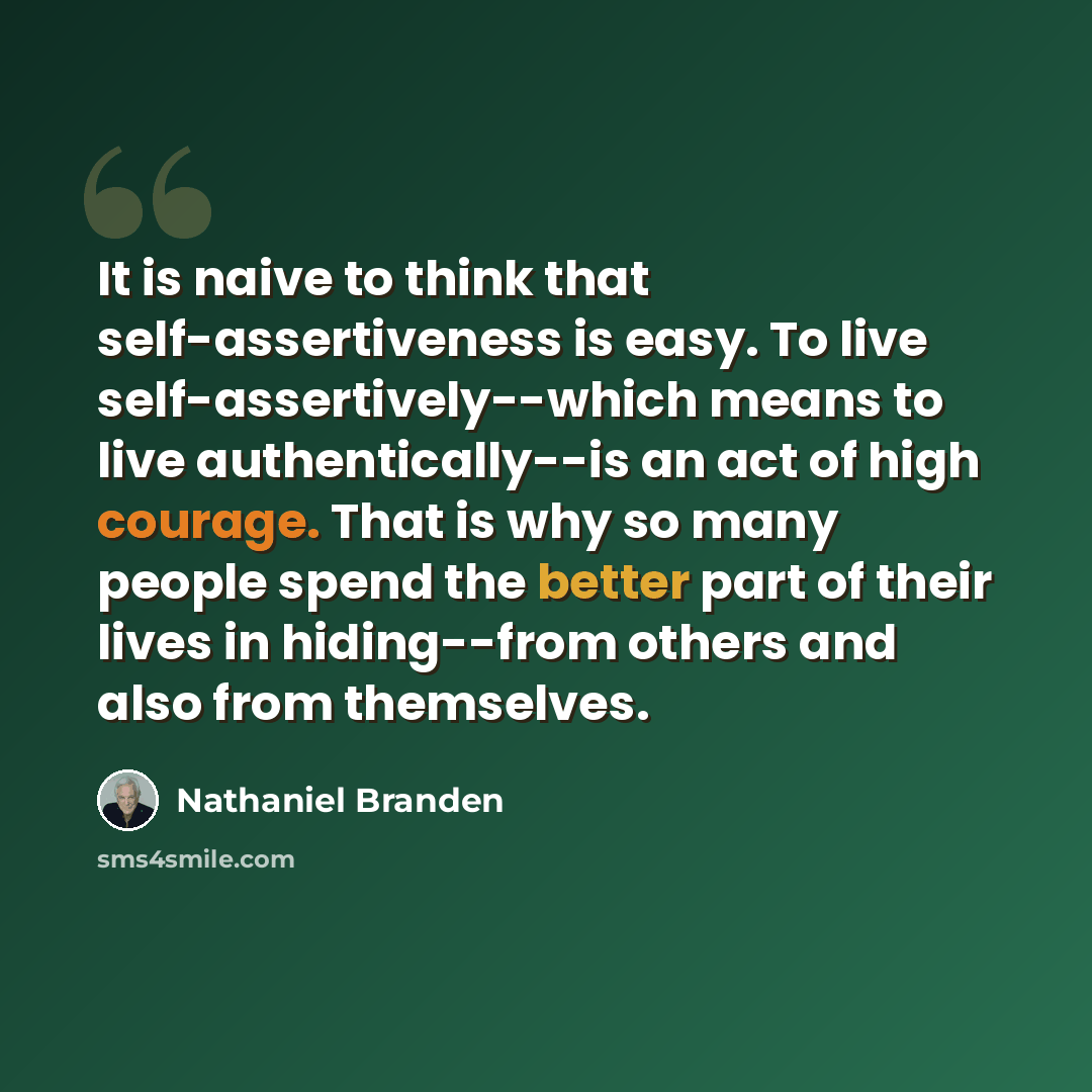 “It is naive to think that self-assertiveness is easy. To live self-assertively--which means to live authentically--is an act of high courage. That is why so many people spend the better part of their lives in hiding--from others and also from themselves.” quote by Nathaniel Branden