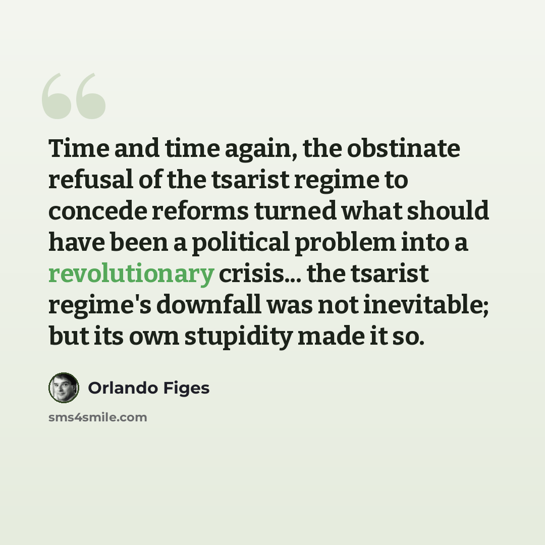 “Time and time again, the obstinate refusal of the tsarist regime to concede reforms turned what should have been a political problem into a revolutionary crisis... the tsarist regime's downfall was not inevitable; but its own stupidity made it so.” quote by Orlando Figes