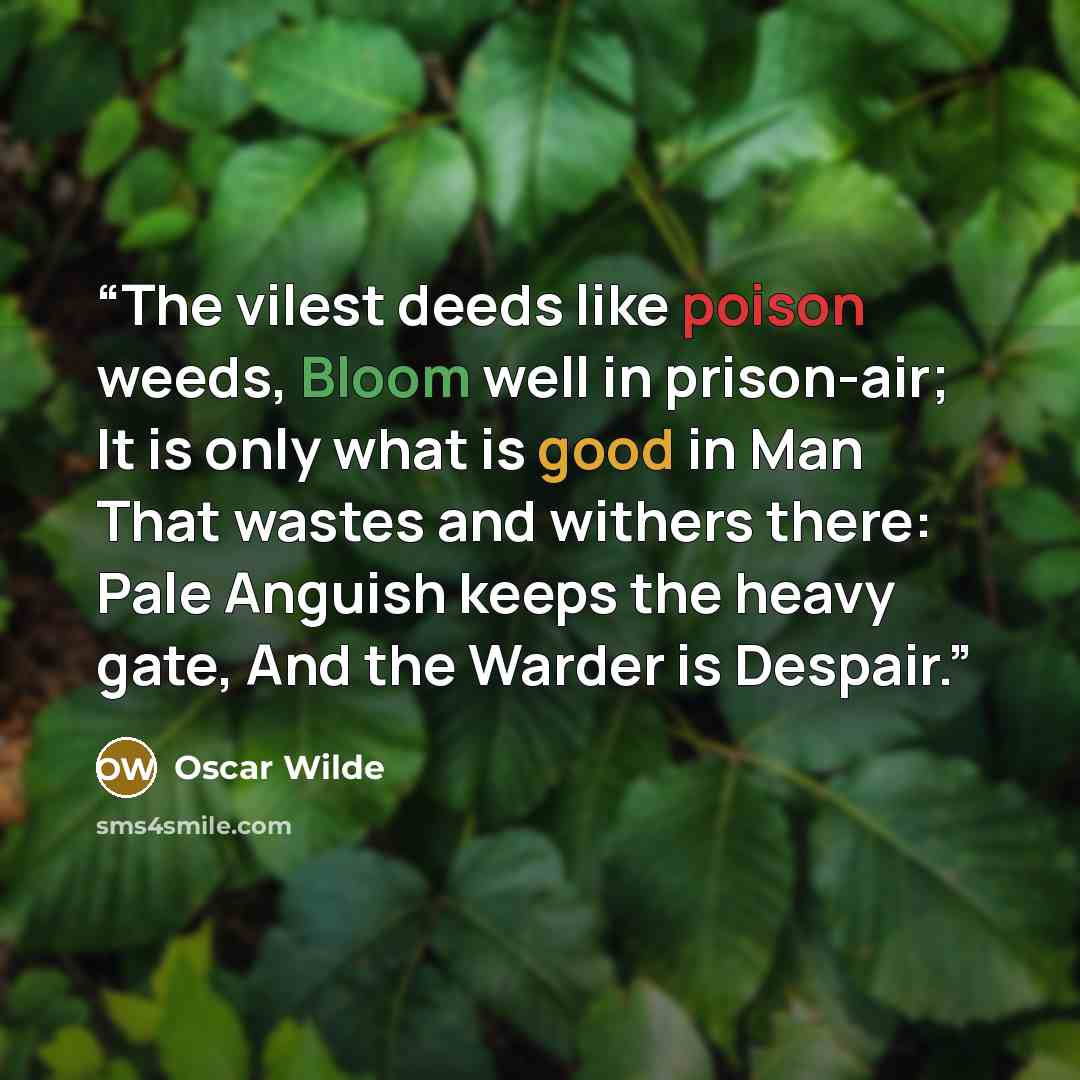 “The vilest deeds like poison weeds, Bloom well in prison-air; It is only what is good in Man That wastes and withers there: Pale Anguish keeps the heavy gate, And the Warder is Despair.” quote by Oscar Wilde