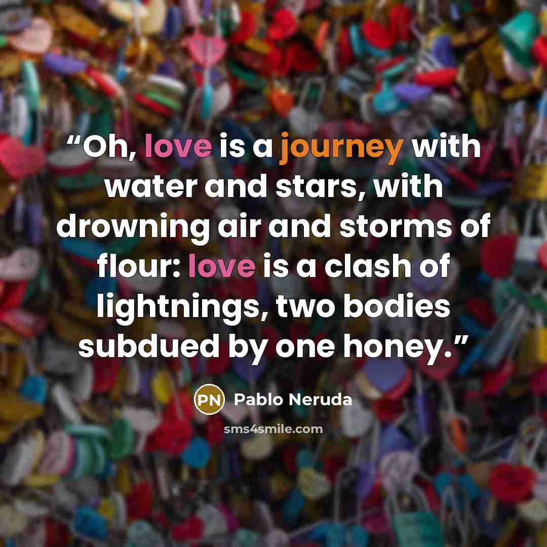 “Oh, love is a journey with water and stars, with drowning air and storms of flour: love is a clash of lightnings, two bodies subdued by one honey.” quote by Pablo Neruda