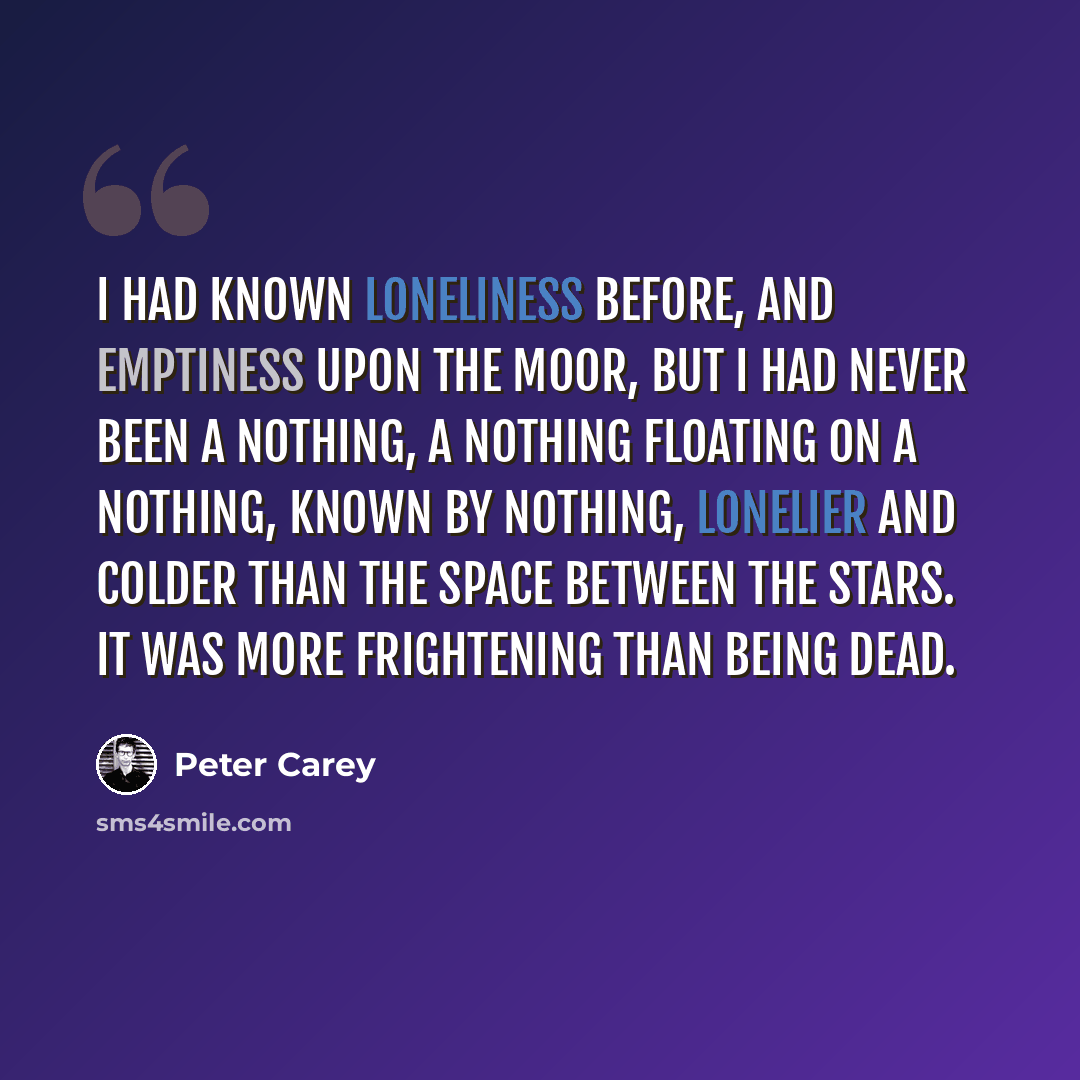 “I had known loneliness before, and emptiness upon the moor, but I had never been a NOTHING, a nothing floating on a nothing, known by nothing, lonelier and colder than the space between the stars. It was more frightening than being dead.” quote by Peter Carey