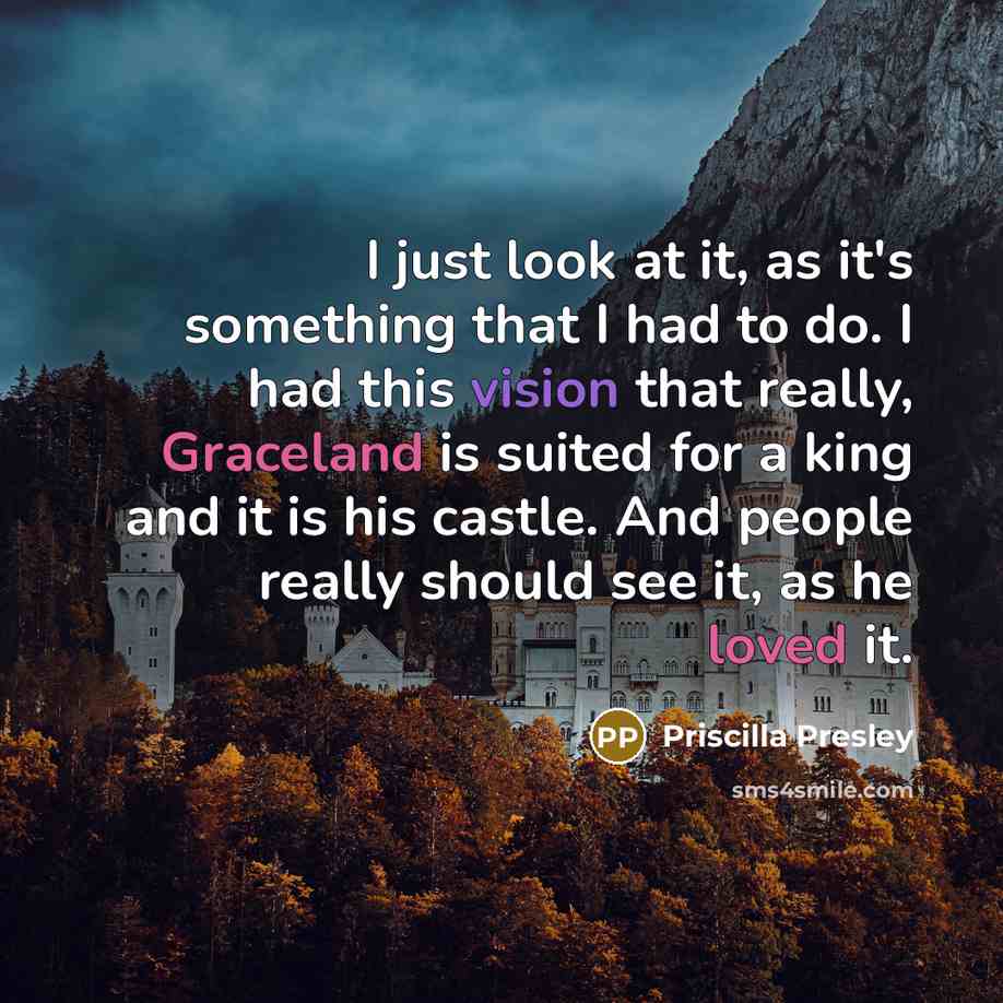 “I just look at it, as it's something that I had to do. I had this vision that really, Graceland is suited for a king and it is his castle. And people really should see it, as he loved it.” quote by Priscilla Presley