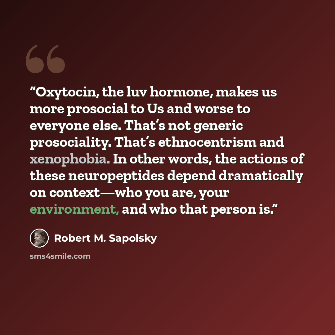 “Oxytocin, the luv hormone, makes us more prosocial to Us and worse to everyone else. That’s not generic prosociality. That’s ethnocentrism and xenophobia. In other words, the actions of these neuropeptides depend dramatically on context—who you are, your environment, and who that person is.” quote by Robert M. Sapolsky