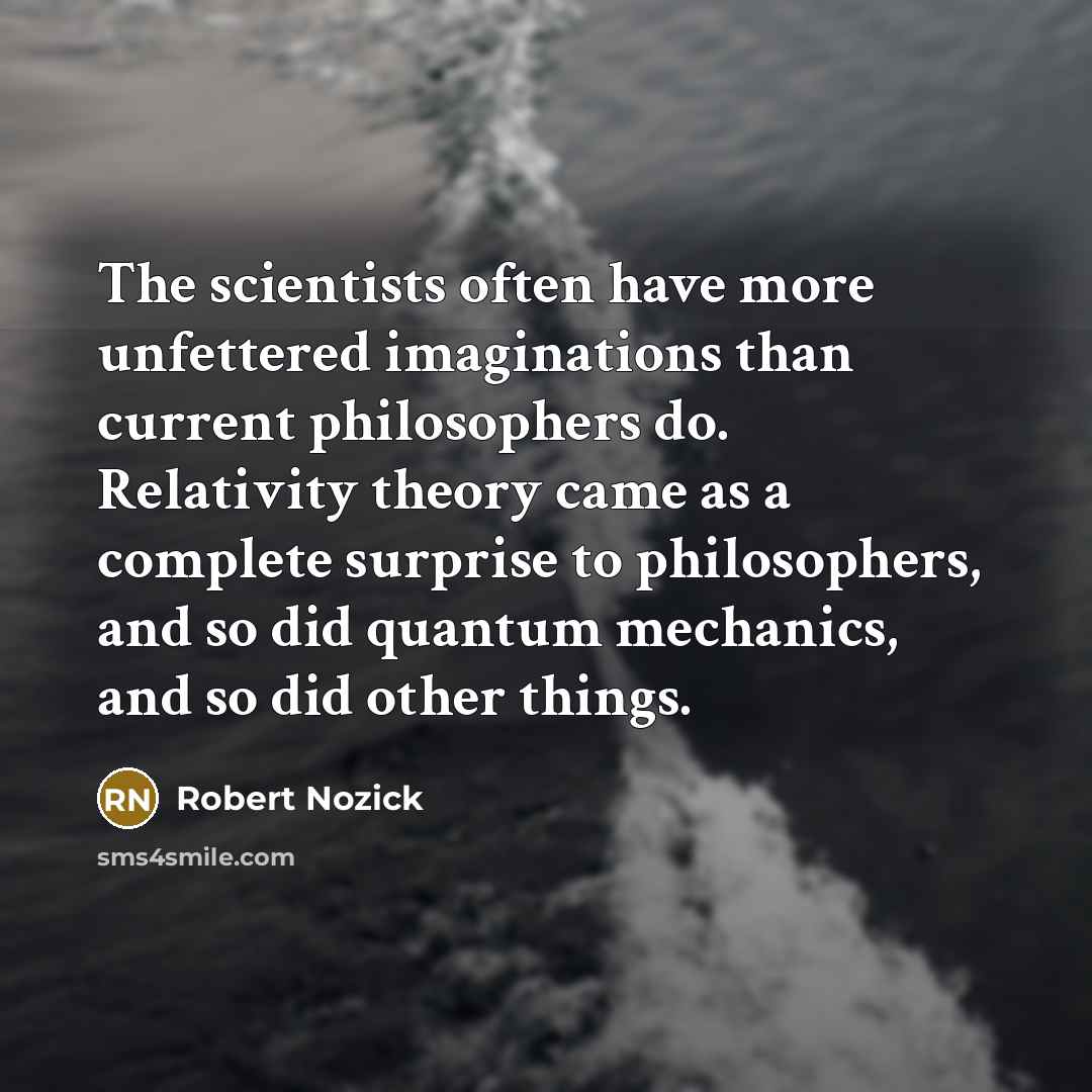 “The scientists often have more unfettered imaginations than current philosophers do. Relativity theory came as a complete surprise to philosophers, and so did quantum mechanics, and so did other things.” quote by Robert Nozick