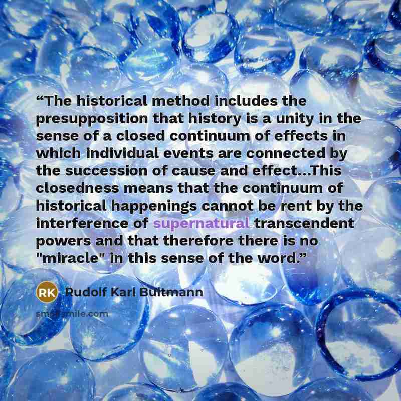 “The historical method includes the presupposition that history is a unity in the sense of a closed continuum of effects in which individual events are connected by the succession of cause and effect…This closedness means that the continuum of historical happenings cannot be rent by the…” quote by Rudolf Karl Bultmann