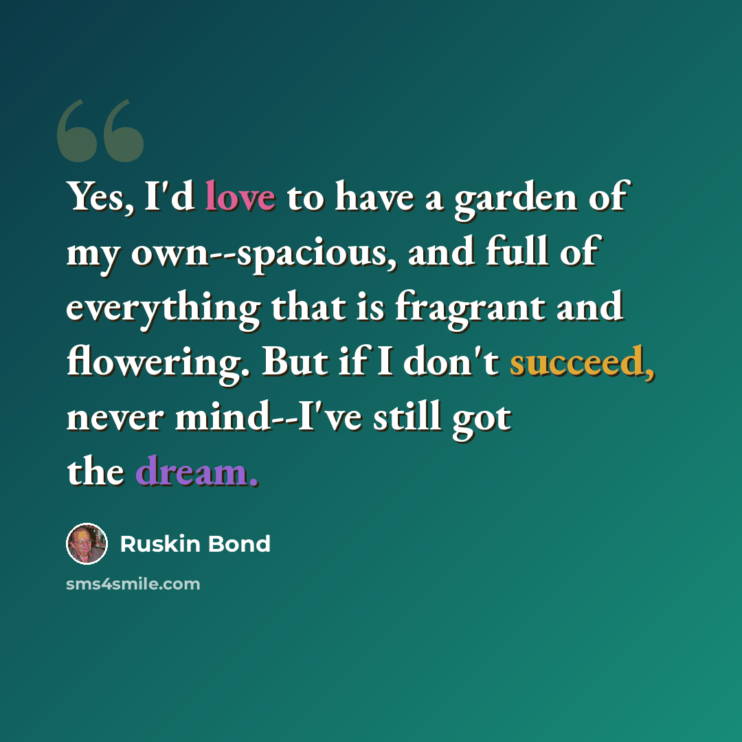 “Yes, I'd love to have a garden of my own--spacious, and full of everything that is fragrant and flowering. But if I don't succeed, never mind--I've still got the dream.” quote by Ruskin Bond