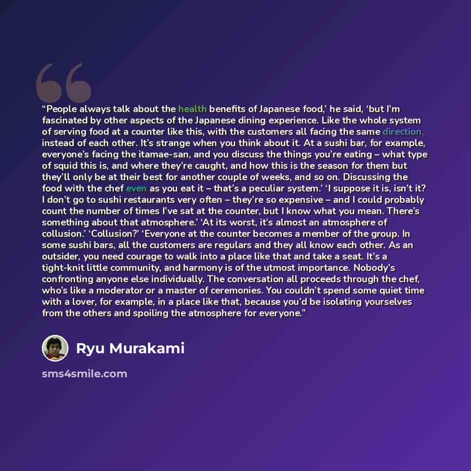 “People always talk about the health benefits of Japanese food,’ he said, ‘but I’m fascinated by other aspects of the Japanese dining experience. Like the whole system of serving food at a counter like this, with the customers all facing the same direction, instead of each other. It’s strange when…” quote by Ryū Murakami