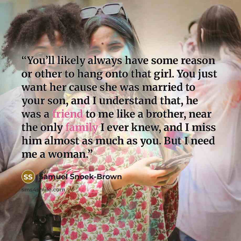 “You’ll likely always have some reason or other to hang onto that girl. You just want her cause she was married to your son, and I understand that, he was a friend to me like a brother, near the only family I ever knew, and I miss him almost as much as you. But I need me a woman.” quote by Samuel Snoek-Brown