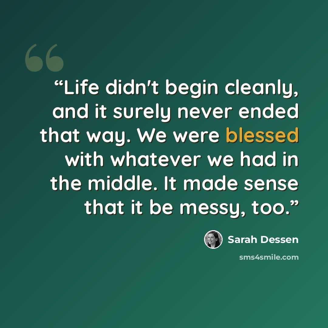 “Life didn't begin cleanly, and it surely never ended that way. We were blessed with whatever we had in the middle. It made sense that it be messy, too.” quote by Sarah Dessen