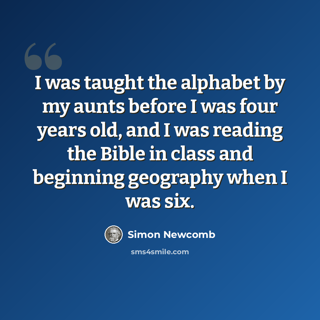 “I was taught the alphabet by my aunts before I was four years old, and I was reading the Bible in class and beginning geography when I was six.” quote by Simon Newcomb
