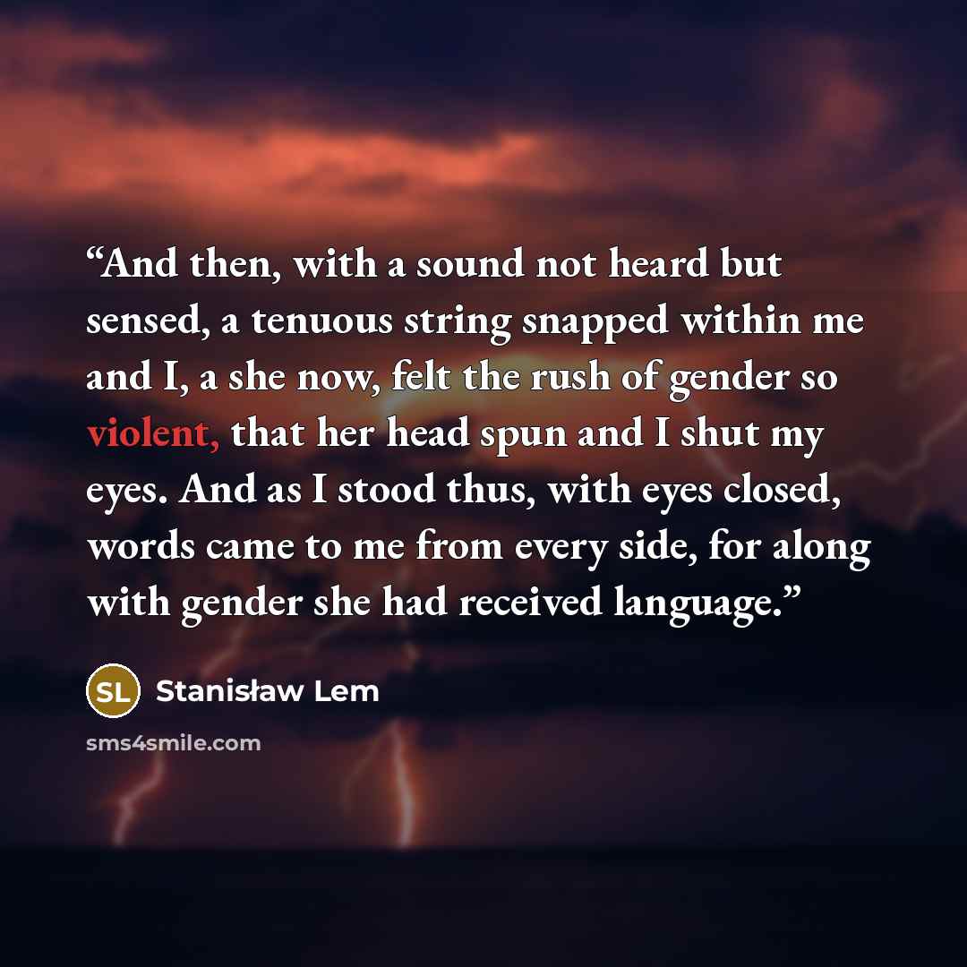 “And then, with a sound not heard but sensed, a tenuous string snapped within me and I, a she now, felt the rush of gender so violent, that her head spun and I shut my eyes. And as I stood thus, with eyes closed, words came to me from every side, for along with gender she had received language.” quote by Stanisław Lem