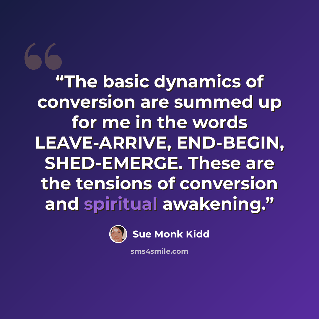 “The basic dynamics of conversion are summed up for me in the words LEAVE-ARRIVE, END-BEGIN, SHED-EMERGE. These are the tensions of conversion and spiritual awakening.” quote by Sue Monk Kidd