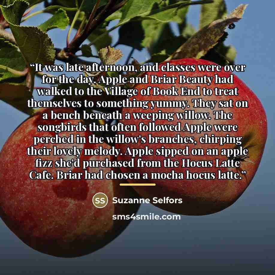 “It was late afternoon, and classes were over for the day. Apple and Briar Beauty had walked to the Village of Book End to treat themselves to something yummy. They sat on a bench beneath a weeping willow. The songbirds that often followed Apple were perched in the willow's branches, chirping their…” quote by Suzanne Selfors