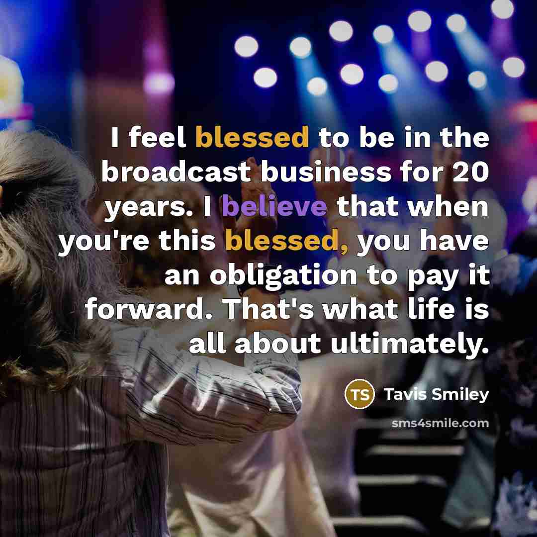 “I feel blessed to be in the broadcast business for 20 years. I believe that when you're this blessed, you have an obligation to pay it forward. That's what life is all about ultimately.” quote by Tavis Smiley