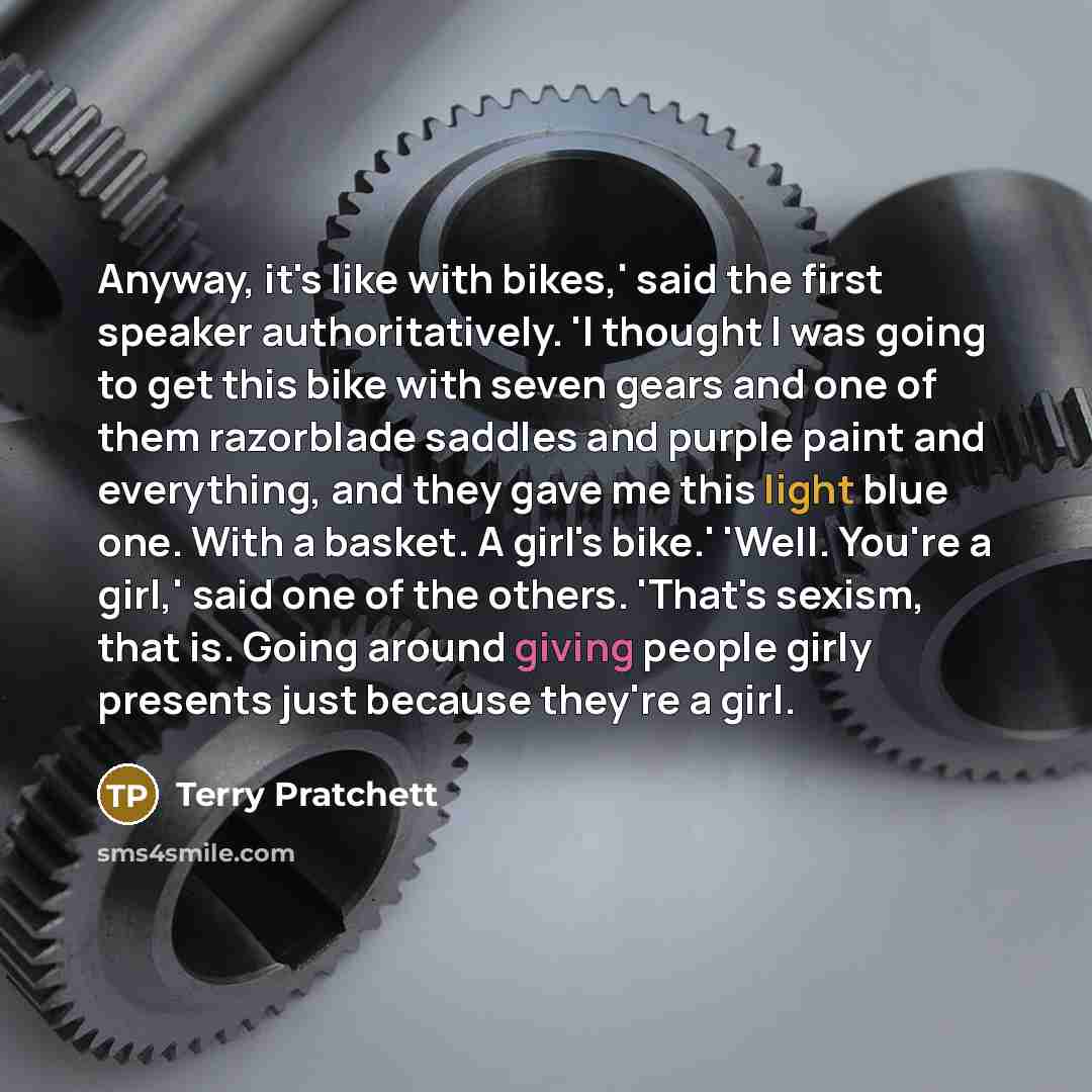 “Anyway, it's like with bikes,' said the first speaker authoritatively. 'I thought I was going to get this bike with seven gears and one of them razorblade saddles and purple paint and everything, and they gave me this light blue one. With a basket. A girl's bike.' 'Well. You're a girl,' said one…” quote by Terry Pratchett