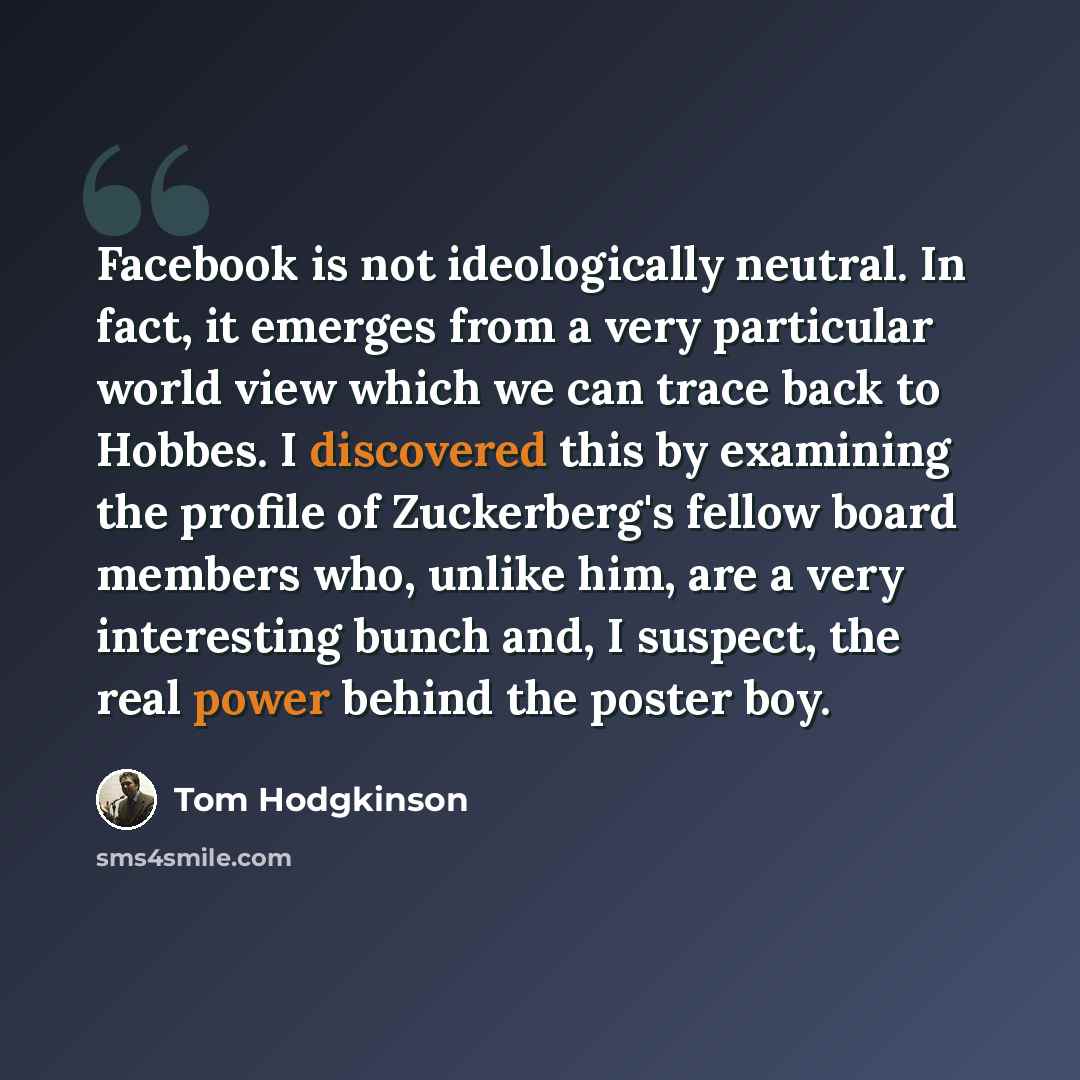 “Facebook is not ideologically neutral. In fact, it emerges from a very particular world view which we can trace back to Hobbes. I discovered this by examining the profile of Zuckerberg's fellow board members who, unlike him, are a very interesting bunch and, I suspect, the real power behind the…” quote by Tom Hodgkinson