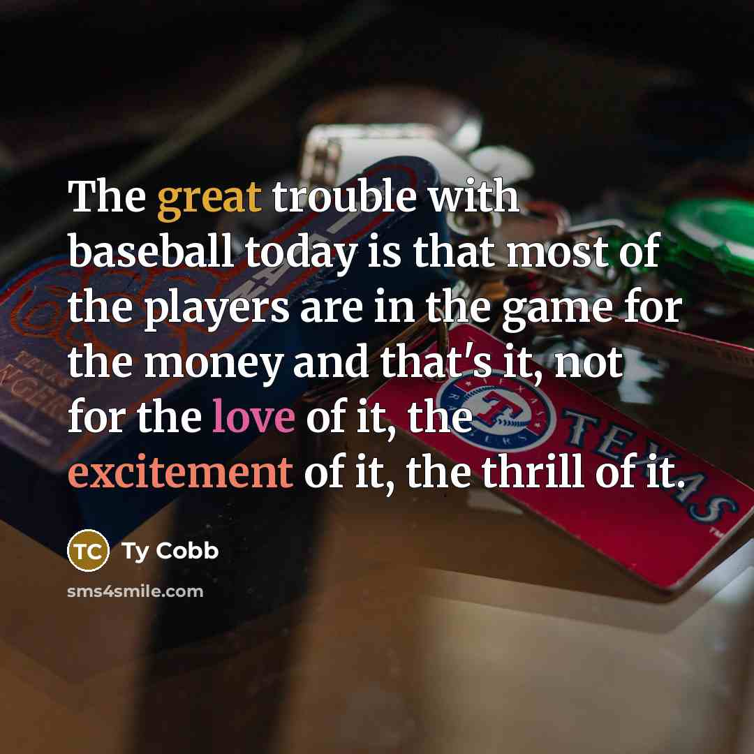 “The great trouble with baseball today is that most of the players are in the game for the money and that's it, not for the love of it, the excitement of it, the thrill of it.” quote by Ty Cobb