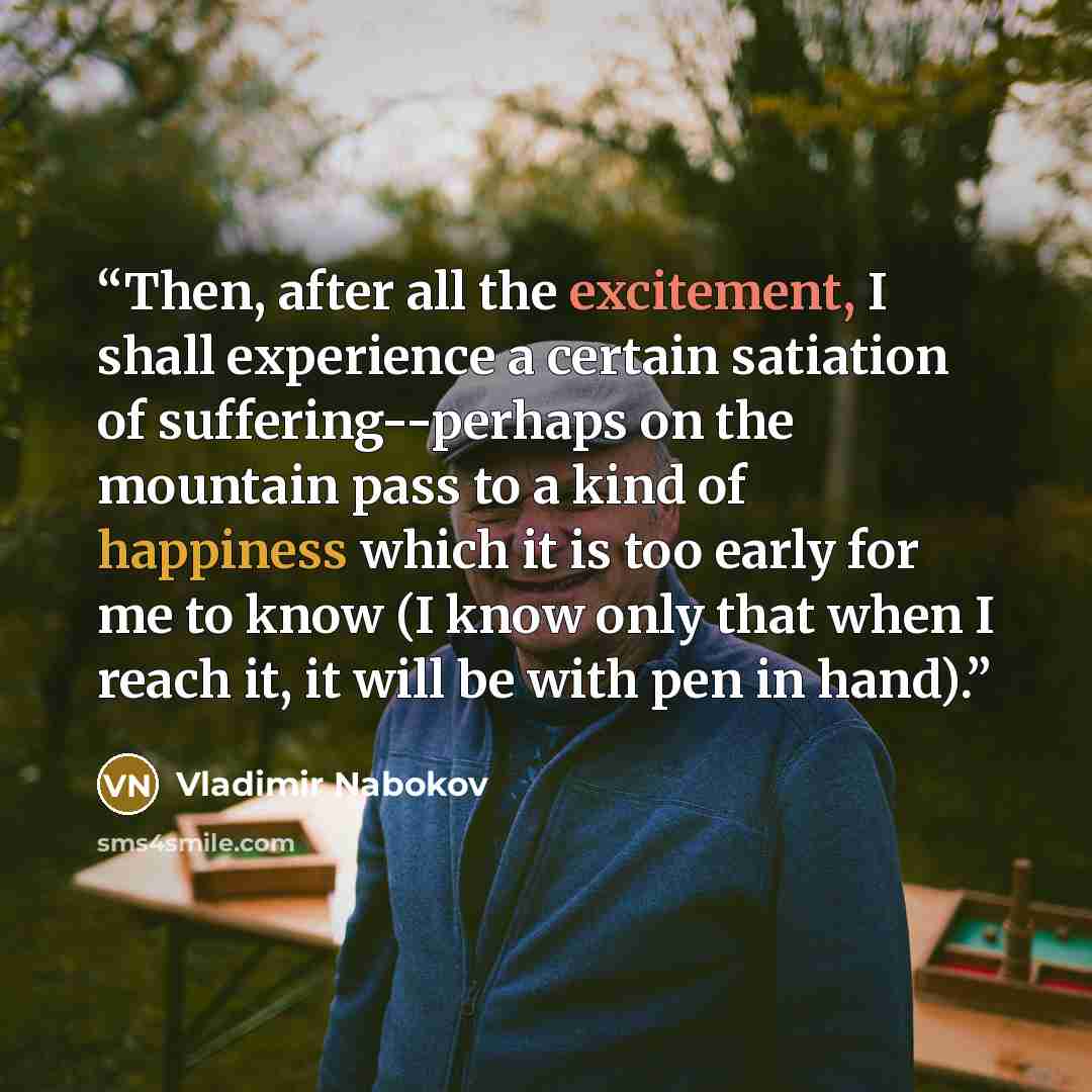“Then, after all the excitement, I shall experience a certain satiation of suffering--perhaps on the mountain pass to a kind of happiness which it is too early for me to know (I know only that when I reach it, it will be with pen in hand).” quote by Vladimir Nabokov