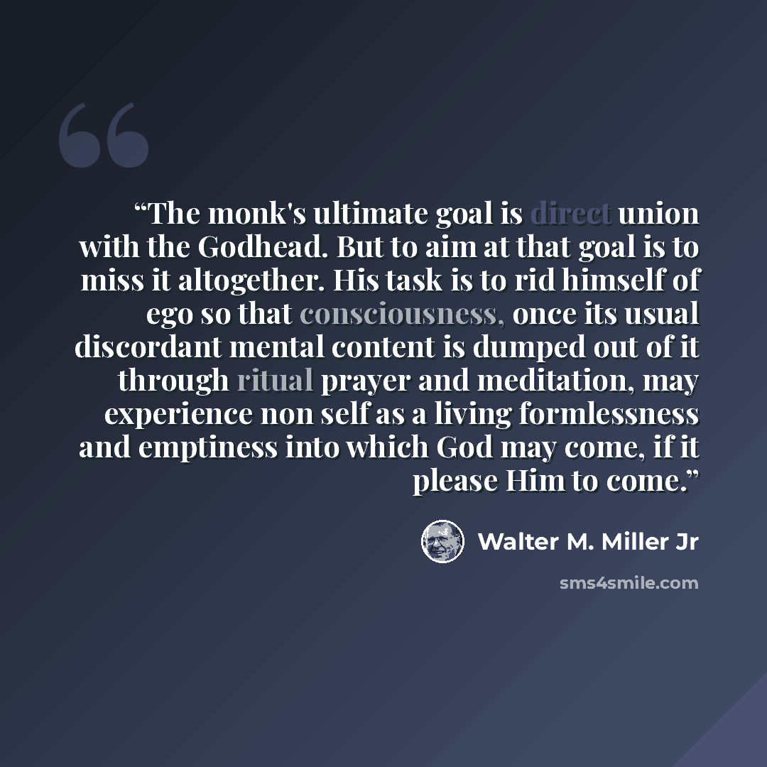 “The monk's ultimate goal is direct union with the Godhead. But to aim at that goal is to miss it altogether. His task is to rid himself of ego so that consciousness, once its usual discordant mental content is dumped out of it through ritual prayer and meditation, may experience non self as a…” quote by Walter M. Miller Jr