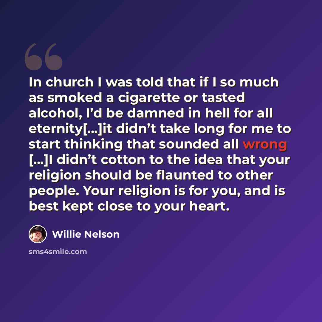 “In church I was told that if I so much as smoked a cigarette or tasted alcohol, I’d be damned in hell for all eternity[...]it didn’t take long for me to start thinking that sounded all wrong [...]I didn’t cotton to the idea that your religion should be flaunted to other people. Your religion is…” quote by Willie Nelson