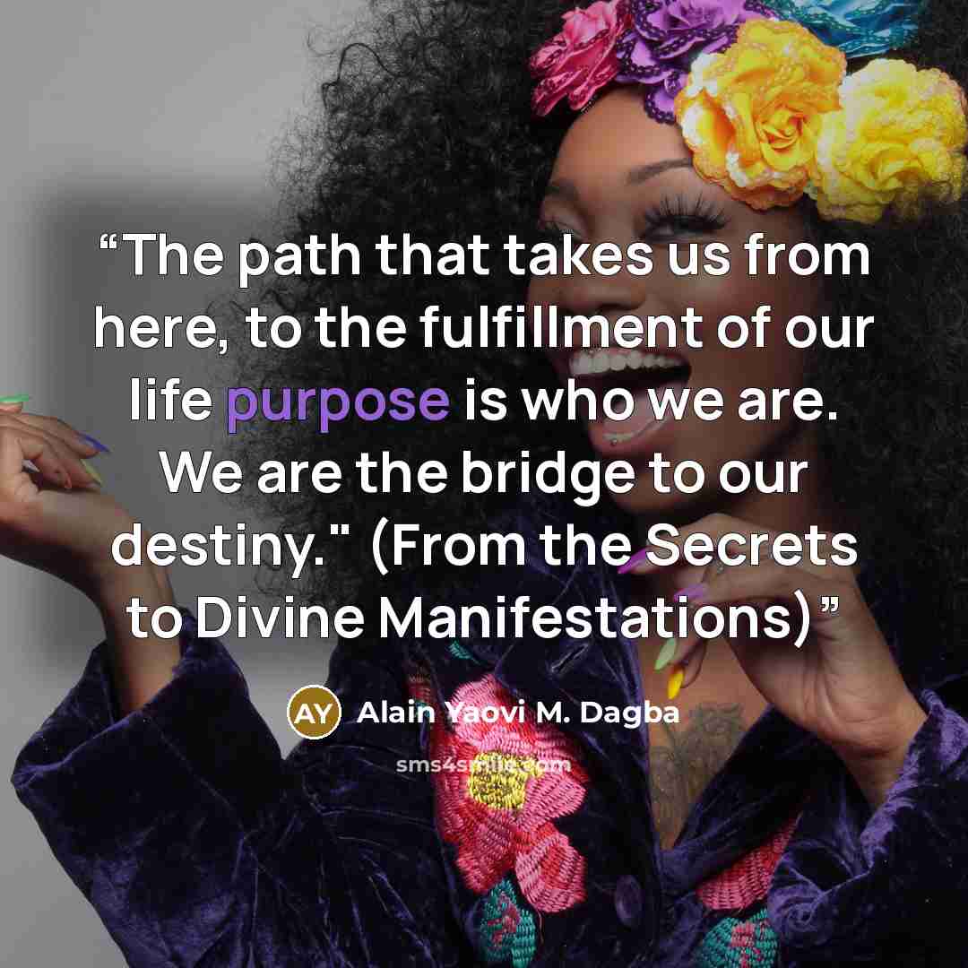“The path that takes us from here, to the fulfillment of our life purpose is who we are. We are the bridge to our destiny." (From the Secrets to Divine Manifestations)” quote by Alain Yaovi M. Dagba