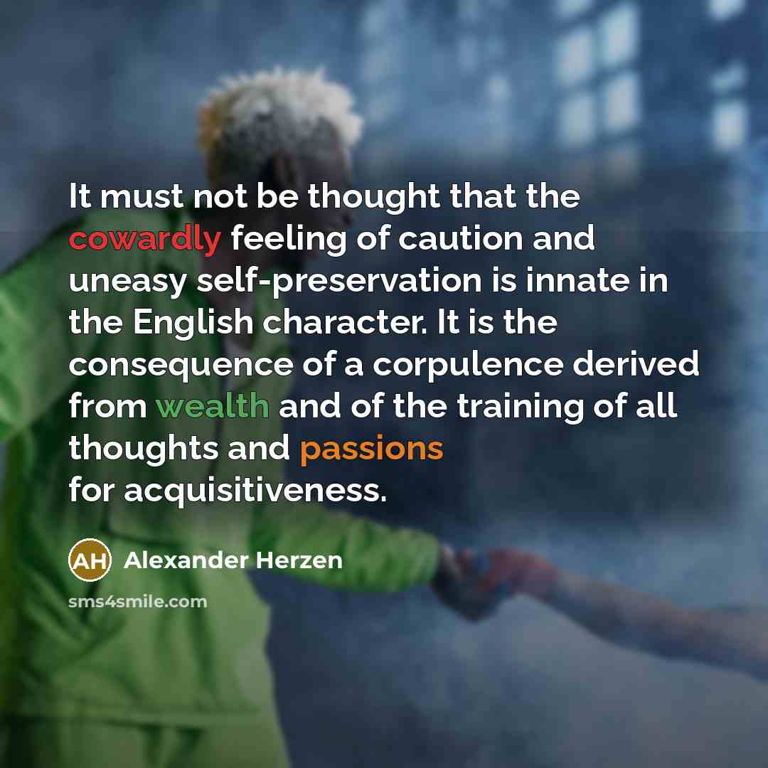 “It must not be thought that the cowardly feeling of caution and uneasy self-preservation is innate in the English character. It is the consequence of a corpulence derived from wealth and of the training of all thoughts and passions for acquisitiveness.” quote by Alexander Herzen