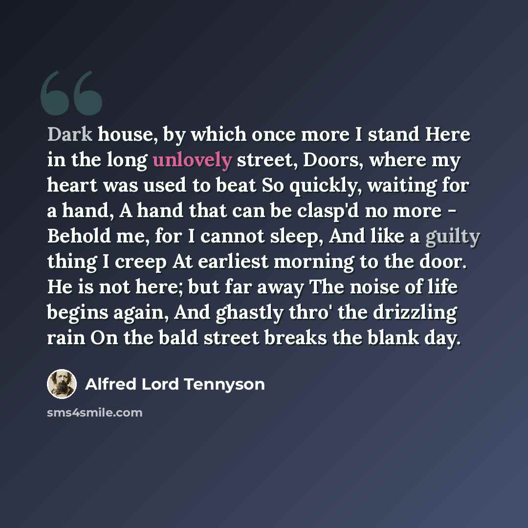 “Dark house, by which once more I stand Here in the long unlovely street, Doors, where my heart was used to beat So quickly, waiting for a hand, A hand that can be clasp'd no more - Behold me, for I cannot sleep, And like a guilty thing I creep At earliest morning to the door. He is not here; but…” quote by Alfred Lord Tennyson