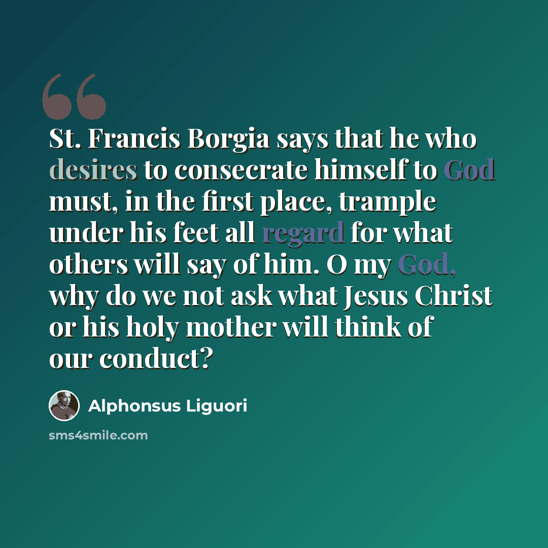 “St. Francis Borgia says that he who desires to consecrate himself to God must, in the first place, trample under his feet all regard for what others will say of him. O my God, why do we not ask what Jesus Christ or his holy mother will think of our conduct?” quote by Alphonsus Liguori