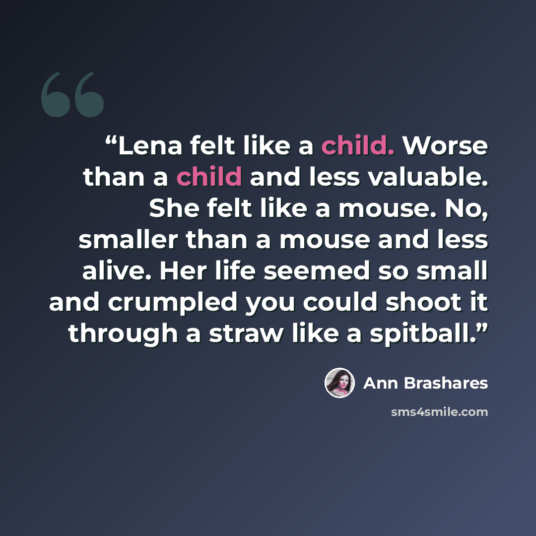 “Lena felt like a child. Worse than a child and less valuable. She felt like a mouse. No, smaller than a mouse and less alive. Her life seemed so small and crumpled you could shoot it through a straw like a spitball.” quote by Ann Brashares