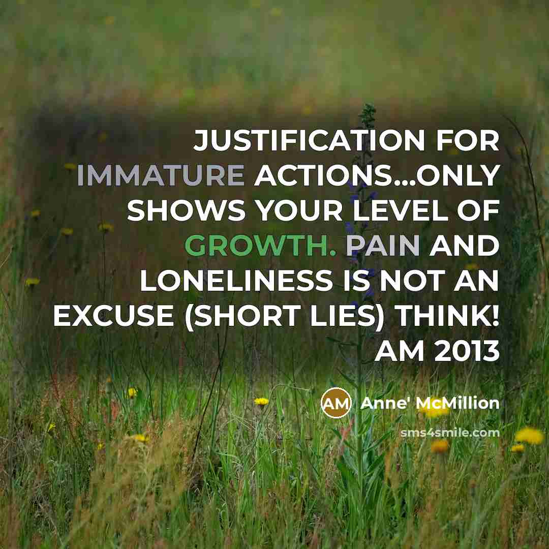 “JUSTIFICATION FOR IMMATURE ACTIONS...ONLY SHOWS YOUR LEVEL OF GROWTH. PAIN AND LONELINESS IS NOT AN EXCUSE (SHORT LIES) THINK! AM 2013” quote by Anne' McMillion