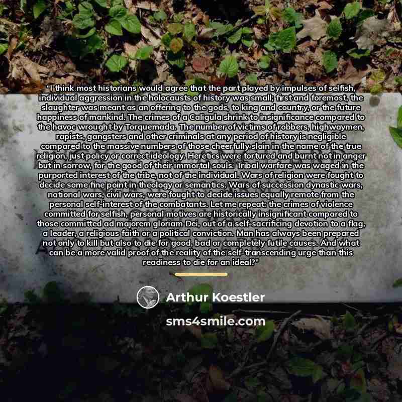 “I think most historians would agree that the part played by impulses of selfish, individual aggression in the holocausts of history was small; first and foremost, the slaughter was meant as an offering to the gods, to king and country, or the future happiness of mankind. The crimes of a Caligula…” quote by Arthur Koestler