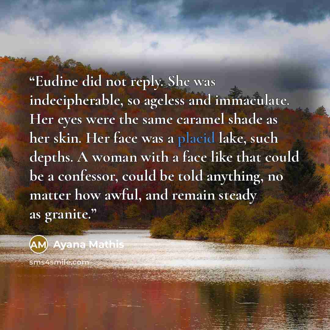 “Eudine did not reply. She was indecipherable, so ageless and immaculate. Her eyes were the same caramel shade as her skin. Her face was a placid lake, such depths. A woman with a face like that could be a confessor, could be told anything, no matter how awful, and remain steady as granite.” quote by Ayana Mathis