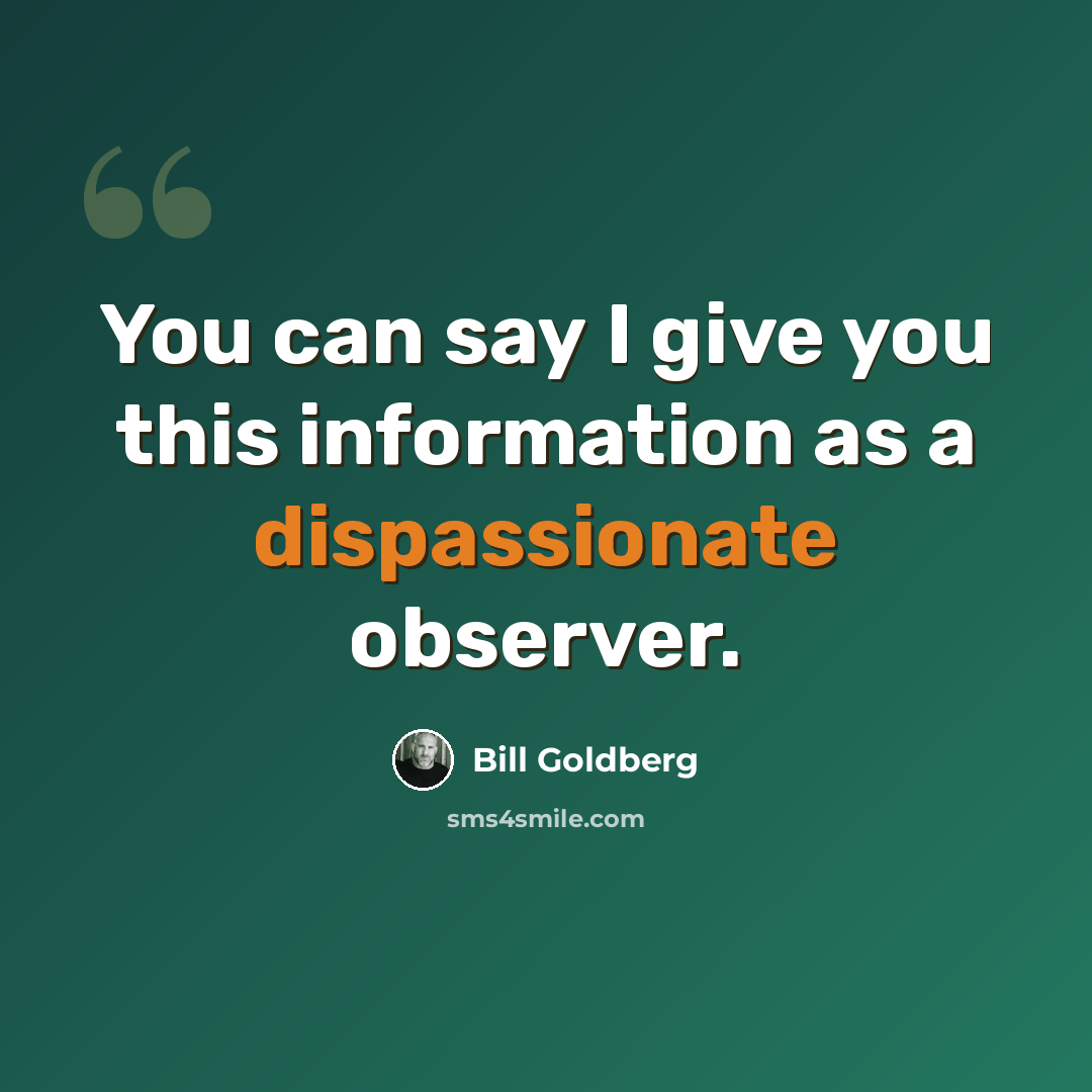 “You can say I give you this information as a dispassionate observer.” quote by Bill Goldberg